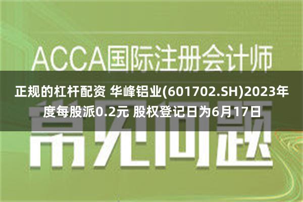 正规的杠杆配资 华峰铝业(601702.SH)2023年度每股派0.2元 股权登记日为6月17日