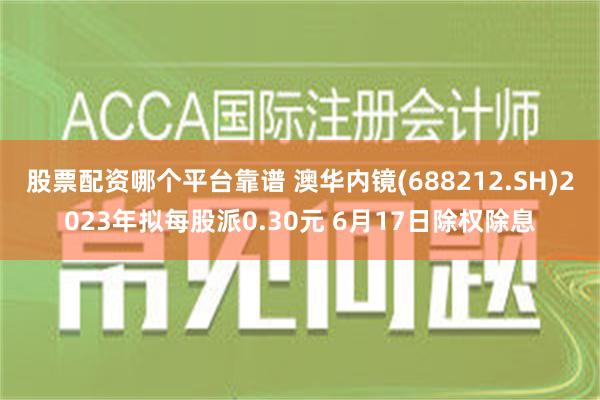 股票配资哪个平台靠谱 澳华内镜(688212.SH)2023年拟每股派0.30元 6月17日除权除息