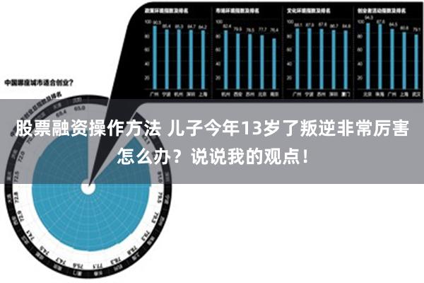 股票融资操作方法 儿子今年13岁了叛逆非常厉害怎么办？说说我的观点！