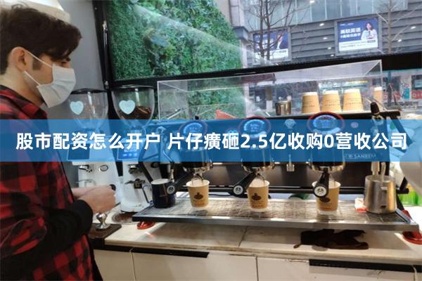 股市配资怎么开户 片仔癀砸2.5亿收购0营收公司