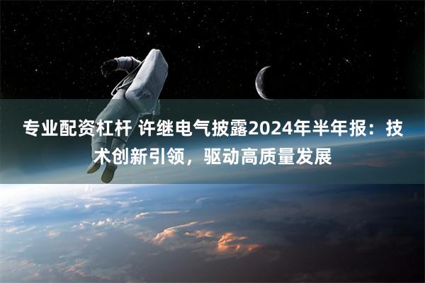 专业配资杠杆 许继电气披露2024年半年报：技术创新引领，驱动高质量发展