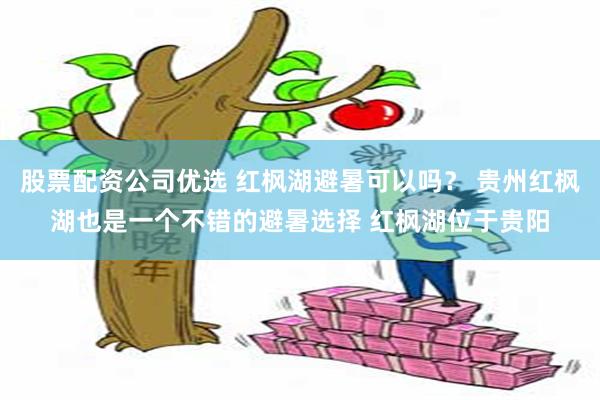 股票配资公司优选 红枫湖避暑可以吗？ 贵州红枫湖也是一个不错的避暑选择 红枫湖位于贵阳