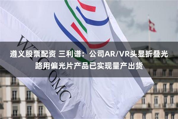 遵义股票配资 三利谱：公司AR/VR头显折叠光路用偏光片产品已实现量产出货