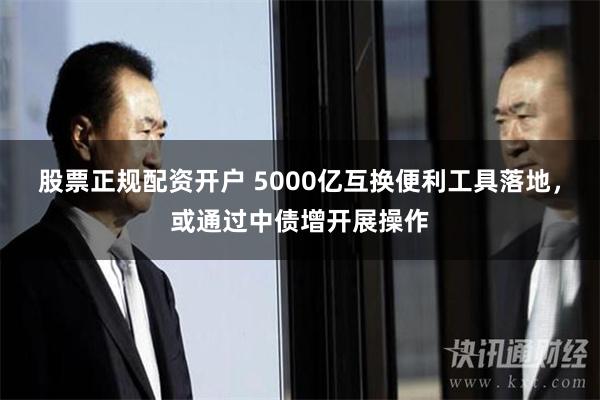 股票正规配资开户 5000亿互换便利工具落地，或通过中债增开展操作