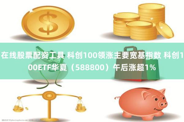 在线股票配资工具 科创100领涨主要宽基指数 科创100ETF华夏（588800）午后涨超1%