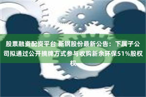 股票融资配资平台 新钢股份最新公告：下属子公司拟通过公开摘牌方式参与收购新余环保51%股权