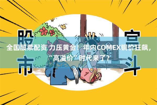 全国股票配资 力压黄金！年内COMEX铜价狂飙，“高溢价”时代来了？