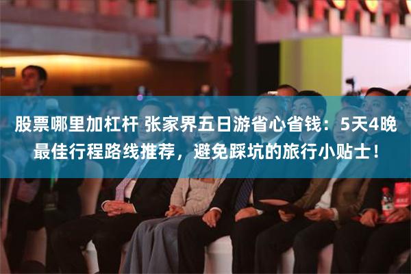 股票哪里加杠杆 张家界五日游省心省钱：5天4晚最佳行程路线推荐，避免踩坑的旅行小贴士！